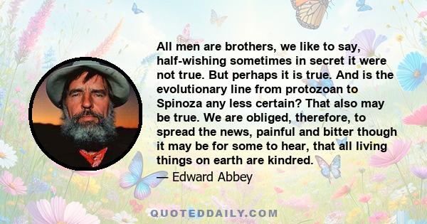 All men are brothers, we like to say, half-wishing sometimes in secret it were not true. But perhaps it is true. And is the evolutionary line from protozoan to Spinoza any less certain? That also may be true. We are