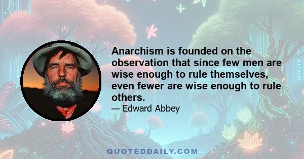 Anarchism is founded on the observation that since few men are wise enough to rule themselves, even fewer are wise enough to rule others.