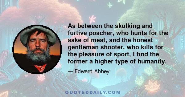 As between the skulking and furtive poacher, who hunts for the sake of meat, and the honest gentleman shooter, who kills for the pleasure of sport, I find the former a higher type of humanity.