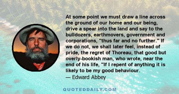 At some point we must draw a line across the ground of our home and our being, drive a spear into the land and say to the bulldozers, earthmovers, government and corporations, thus far and no further. If we do not, we