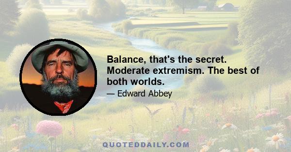 Balance, that's the secret. Moderate extremism. The best of both worlds.