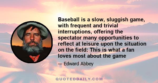 Baseball is a slow, sluggish game, with frequent and trivial interruptions, offering the spectator many opportunities to reflect at leisure upon the situation on the field: This is what a fan loves most about the game