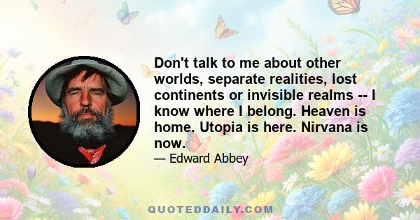 Don't talk to me about other worlds, separate realities, lost continents or invisible realms -- I know where I belong. Heaven is home. Utopia is here. Nirvana is now.