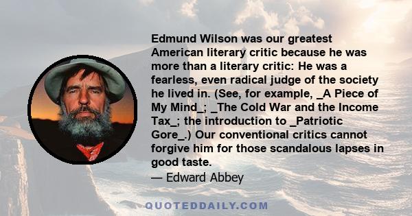 Edmund Wilson was our greatest American literary critic because he was more than a literary critic: He was a fearless, even radical judge of the society he lived in. (See, for example, _A Piece of My Mind_; _The Cold