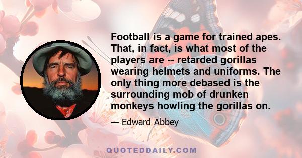 Football is a game for trained apes. That, in fact, is what most of the players are -- retarded gorillas wearing helmets and uniforms. The only thing more debased is the surrounding mob of drunken monkeys howling the