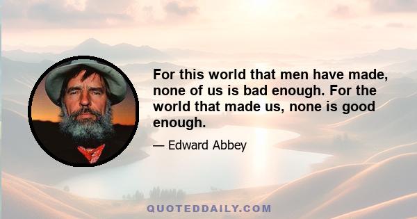 For this world that men have made, none of us is bad enough. For the world that made us, none is good enough.