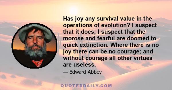 Has joy any survival value in the operations of evolution? I suspect that it does; I suspect that the morose and fearful are doomed to quick extinction. Where there is no joy there can be no courage; and without courage 