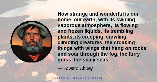 How strange and wonderful is our home, our earth, with its swirling vaporous atmosphere, its flowing and frozen liquids, its trembling plants, its creeping, crawling, climbing creatures, the croaking things with wings