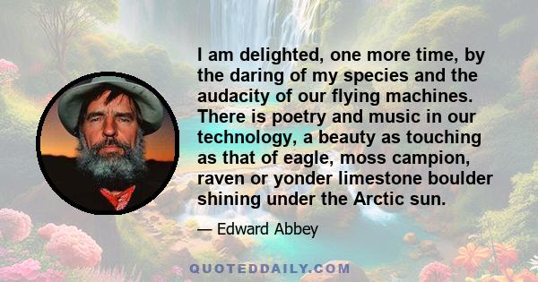 I am delighted, one more time, by the daring of my species and the audacity of our flying machines. There is poetry and music in our technology, a beauty as touching as that of eagle, moss campion, raven or yonder