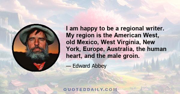 I am happy to be a regional writer. My region is the American West, old Mexico, West Virginia, New York, Europe, Australia, the human heart, and the male groin.