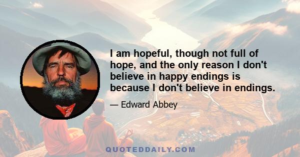 I am hopeful, though not full of hope, and the only reason I don't believe in happy endings is because I don't believe in endings.