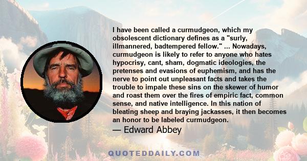 I have been called a curmudgeon, which my obsolescent dictionary defines as a surly, illmannered, badtempered fellow. ... Nowadays, curmudgeon is likely to refer to anyone who hates hypocrisy, cant, sham, dogmatic