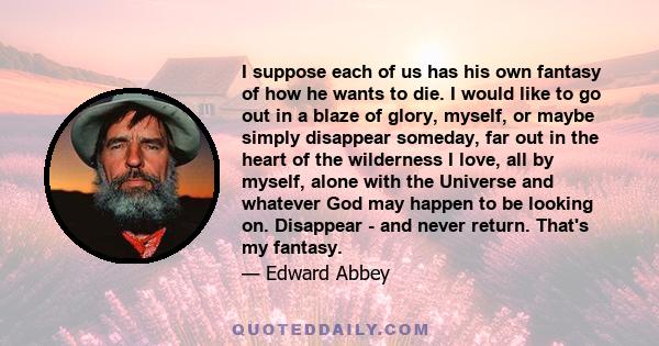 I suppose each of us has his own fantasy of how he wants to die. I would like to go out in a blaze of glory, myself, or maybe simply disappear someday, far out in the heart of the wilderness I love, all by myself, alone 