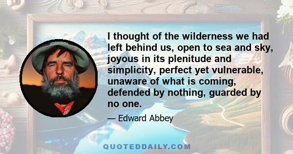 I thought of the wilderness we had left behind us, open to sea and sky, joyous in its plenitude and simplicity, perfect yet vulnerable, unaware of what is coming, defended by nothing, guarded by no one.