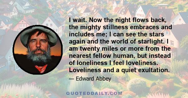 I wait. Now the night flows back, the mighty stillness embraces and includes me; I can see the stars again and the world of starlight. I am twenty miles or more from the nearest fellow human, but instead of loneliness I 