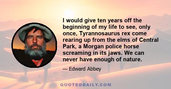 I would give ten years off the beginning of my life to see, only once, Tyrannosaurus rex come rearing up from the elms of Central Park, a Morgan police horse screaming in its jaws. We can never have enough of nature.