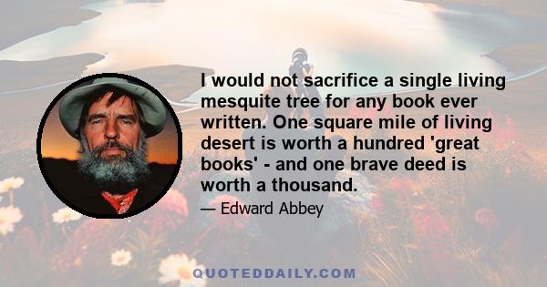 I would not sacrifice a single living mesquite tree for any book ever written. One square mile of living desert is worth a hundred 'great books' - and one brave deed is worth a thousand.