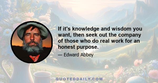 If it's knowledge and wisdom you want, then seek out the company of those who do real work for an honest purpose.