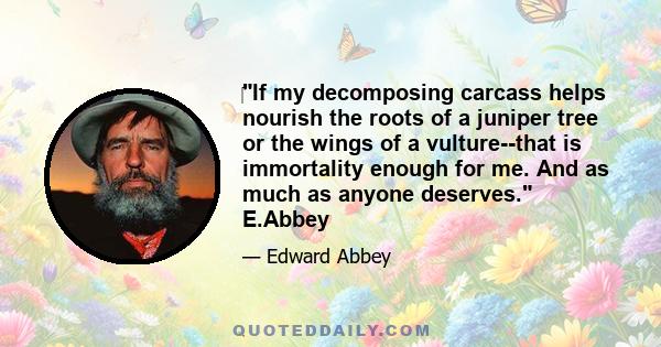 ‎If my decomposing carcass helps nourish the roots of a juniper tree or the wings of a vulture--that is immortality enough for me. And as much as anyone deserves. E.Abbey