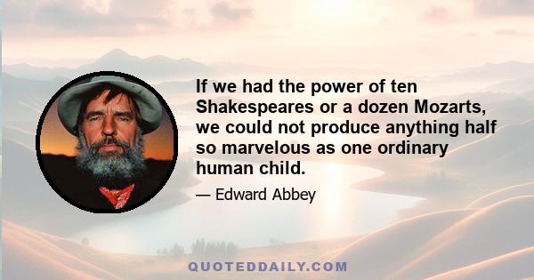 If we had the power of ten Shakespeares or a dozen Mozarts, we could not produce anything half so marvelous as one ordinary human child.