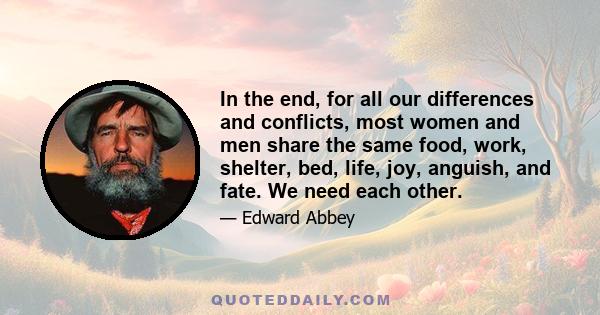 In the end, for all our differences and conflicts, most women and men share the same food, work, shelter, bed, life, joy, anguish, and fate. We need each other.