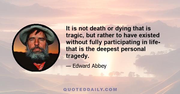 It is not death or dying that is tragic, but rather to have existed without fully participating in life- that is the deepest personal tragedy.