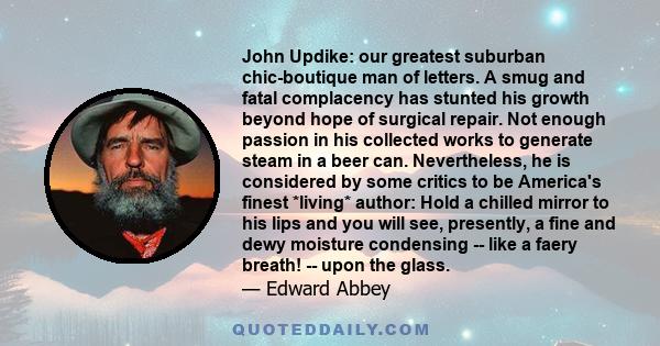 John Updike: our greatest suburban chic-boutique man of letters. A smug and fatal complacency has stunted his growth beyond hope of surgical repair. Not enough passion in his collected works to generate steam in a beer