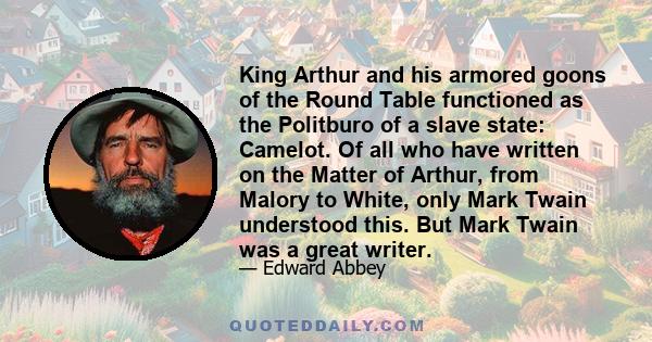 King Arthur and his armored goons of the Round Table functioned as the Politburo of a slave state: Camelot. Of all who have written on the Matter of Arthur, from Malory to White, only Mark Twain understood this. But