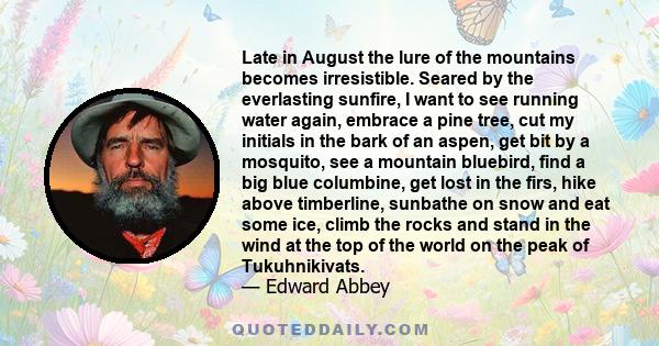 Late in August the lure of the mountains becomes irresistible. Seared by the everlasting sunfire, I want to see running water again, embrace a pine tree, cut my initials in the bark of an aspen, get bit by a mosquito,