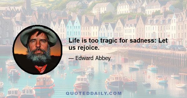 Life is too tragic for sadness: Let us rejoice.