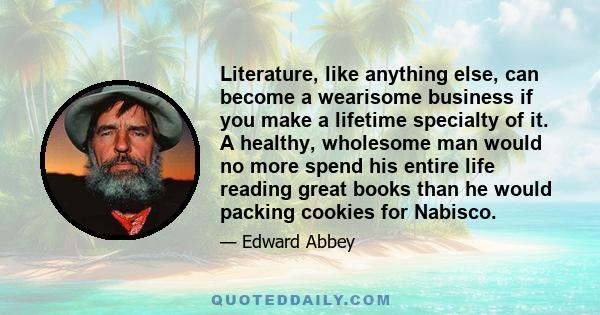 Literature, like anything else, can become a wearisome business if you make a lifetime specialty of it. A healthy, wholesome man would no more spend his entire life reading great books than he would packing cookies for