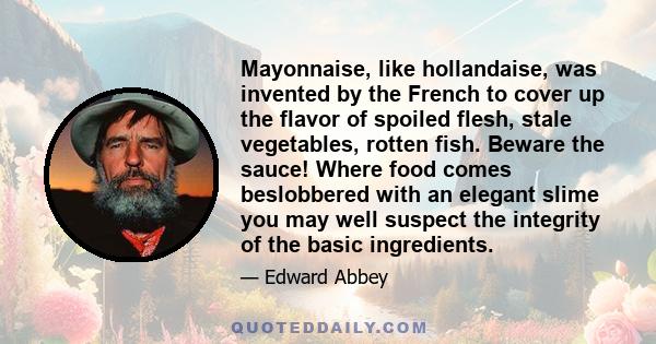 Mayonnaise, like hollandaise, was invented by the French to cover up the flavor of spoiled flesh, stale vegetables, rotten fish. Beware the sauce! Where food comes beslobbered with an elegant slime you may well suspect