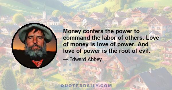 Money confers the power to command the labor of others. Love of money is love of power. And love of power is the root of evil.