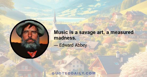 Music is a savage art, a measured madness.