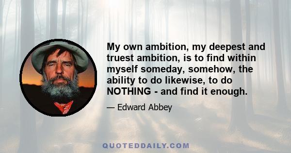 My own ambition, my deepest and truest ambition, is to find within myself someday, somehow, the ability to do likewise, to do NOTHING - and find it enough.