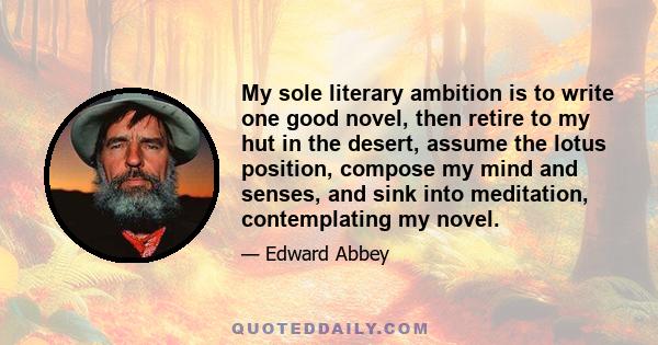 My sole literary ambition is to write one good novel, then retire to my hut in the desert, assume the lotus position, compose my mind and senses, and sink into meditation, contemplating my novel.