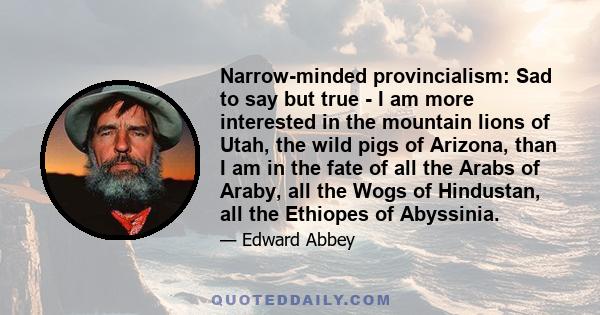 Narrow-minded provincialism: Sad to say but true - I am more interested in the mountain lions of Utah, the wild pigs of Arizona, than I am in the fate of all the Arabs of Araby, all the Wogs of Hindustan, all the