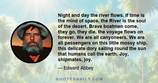 Night and day the river flows. If time is the mind of space, the River is the soul of the desert. Brave boatmen come, they go, they die, the voyage flows on forever. We are all canyoneers. We are all passengers on this