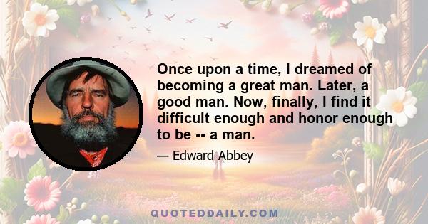 Once upon a time, I dreamed of becoming a great man. Later, a good man. Now, finally, I find it difficult enough and honor enough to be -- a man.