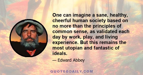 One can imagine a sane, healthy, cheerful human society based on no more than the principles of common sense, as validated each day by work, play, and living experience. But this remains the most utopian and fantastic