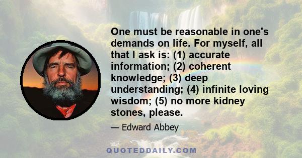 One must be reasonable in one's demands on life. For myself, all that I ask is: (1) accurate information; (2) coherent knowledge; (3) deep understanding; (4) infinite loving wisdom; (5) no more kidney stones, please.