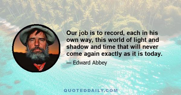 Our job is to record, each in his own way, this world of light and shadow and time that will never come again exactly as it is today.