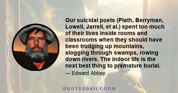 Our suicidal poets (Plath, Berryman, Lowell, Jarrell, et al.) spent too much of their lives inside rooms and classrooms when they should have been trudging up mountains, slogging through swamps, rowing down rivers. The