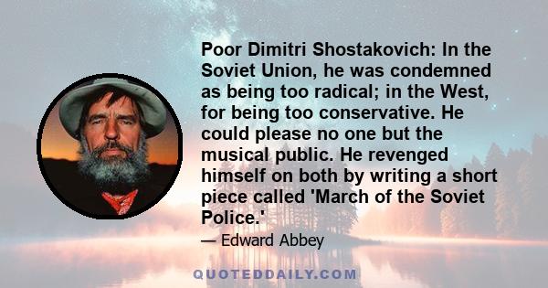 Poor Dimitri Shostakovich: In the Soviet Union, he was condemned as being too radical; in the West, for being too conservative. He could please no one but the musical public. He revenged himself on both by writing a