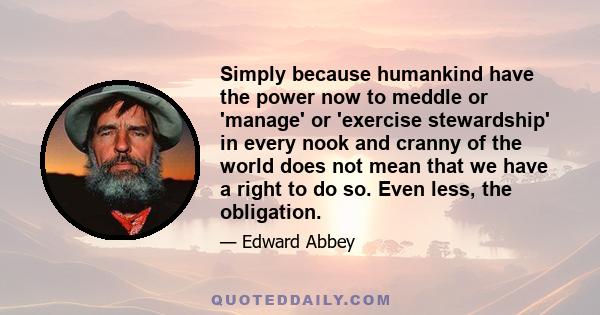 Simply because humankind have the power now to meddle or 'manage' or 'exercise stewardship' in every nook and cranny of the world does not mean that we have a right to do so. Even less, the obligation.