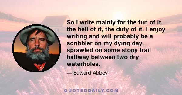 So I write mainly for the fun of it, the hell of it, the duty of it. I enjoy writing and will probably be a scribbler on my dying day, sprawled on some stony trail halfway between two dry waterholes.