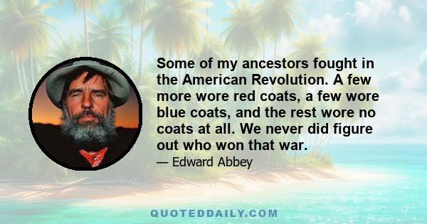 Some of my ancestors fought in the American Revolution. A few more wore red coats, a few wore blue coats, and the rest wore no coats at all. We never did figure out who won that war.