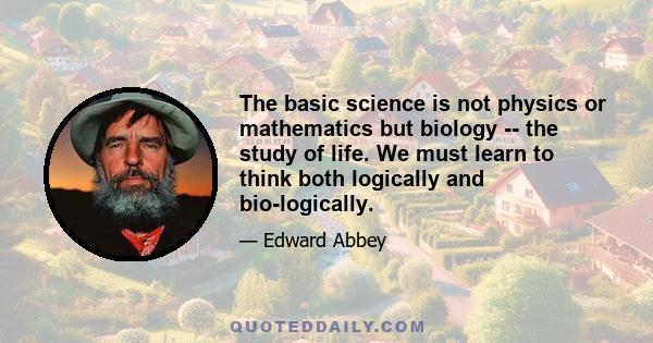 The basic science is not physics or mathematics but biology -- the study of life. We must learn to think both logically and bio-logically.