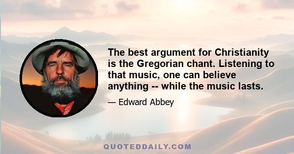 The best argument for Christianity is the Gregorian chant. Listening to that music, one can believe anything -- while the music lasts.