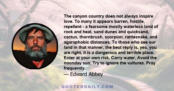 The canyon country does not always inspire love. To many it appears barren, hostile, repellent - a fearsome mostly waterless land of rock and heat, sand dunes and quicksand, cactus, thornbrush, scorpion, rattlesnake,